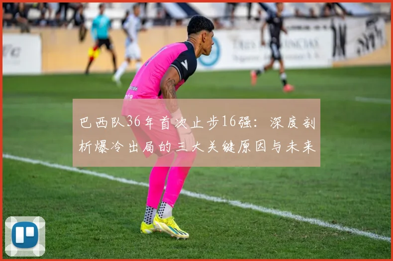 巴西队36年首次止步16强：深度剖析爆冷出局的三大关键原因与未来影响