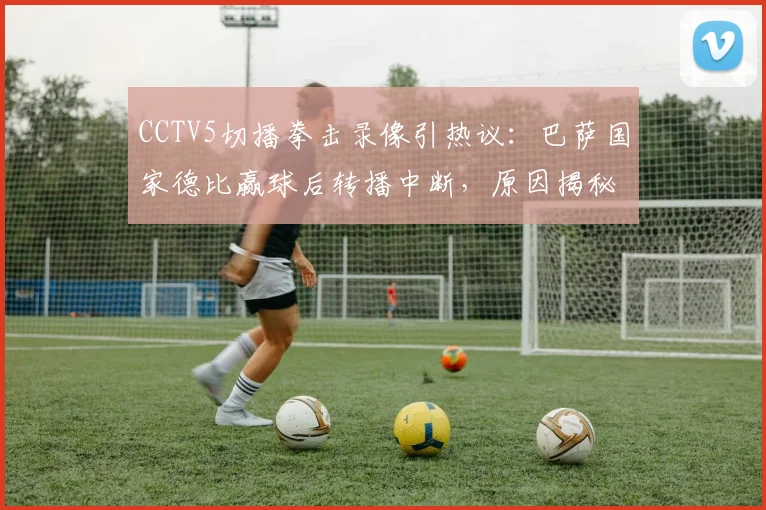 CCTV5切播拳击录像引热议：巴萨国家德比赢球后转播中断，原因揭秘与观众反应