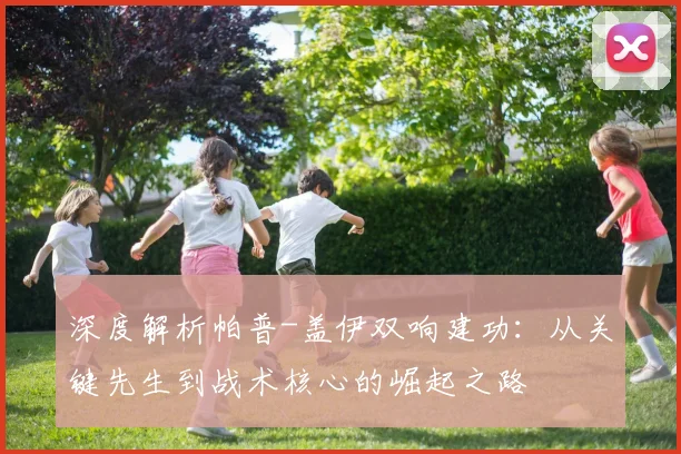 深度解析帕普-盖伊双响建功：从关键先生到战术核心的崛起之路