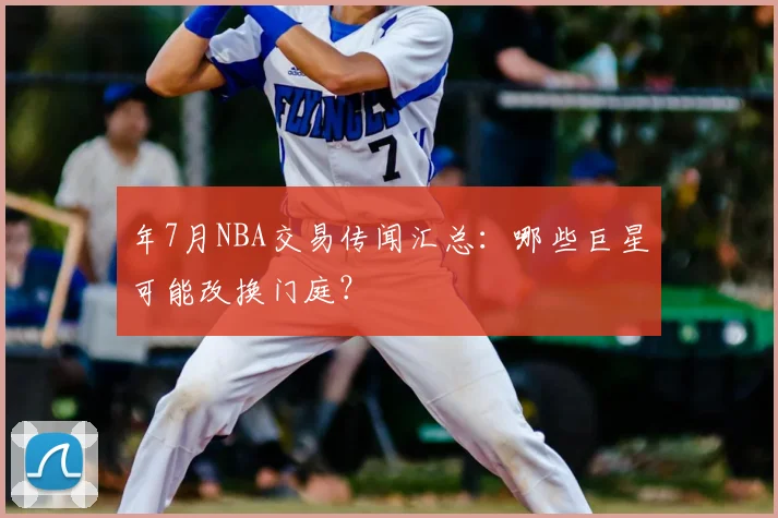 年7月NBA交易传闻汇总：哪些巨星可能改换门庭？