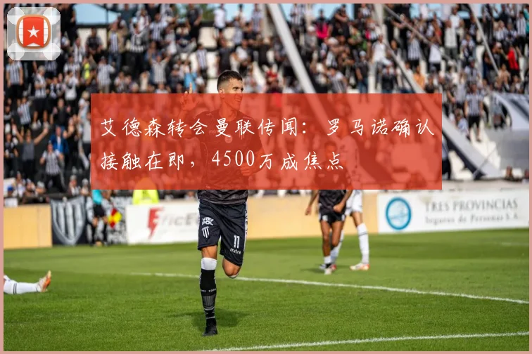 艾德森转会曼联传闻：罗马诺确认接触在即，4500万成焦点