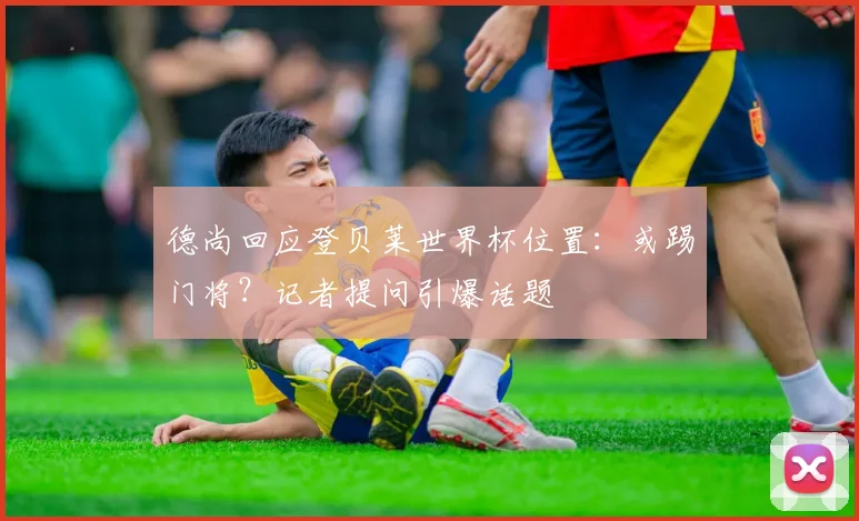 德尚回应登贝莱世界杯位置：或踢门将？记者提问引爆话题